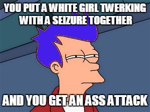 YOU PUT A WHITE GIRL TWERKING WITH A SEIZURE TOGETHER AND YOU GET AN ASS ATTACK | made w/ Imgflip meme maker