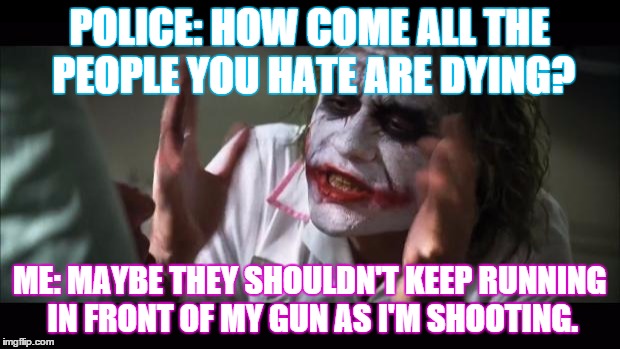 And everybody loses their minds | POLICE: HOW COME ALL THE PEOPLE YOU HATE ARE DYING? ME: MAYBE THEY SHOULDN'T KEEP RUNNING IN FRONT OF MY GUN AS I'M SHOOTING. | image tagged in memes,and everybody loses their minds | made w/ Imgflip meme maker