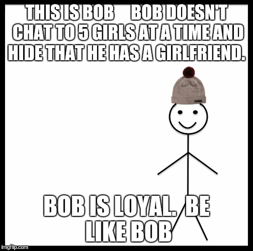 Be Like Bill | THIS IS BOB 



BOB DOESN'T CHAT TO 5 GIRLS AT A TIME AND HIDE THAT HE HAS A GIRLFRIEND. BOB IS LOYAL.

BE LIKE BOB | image tagged in be like bill template | made w/ Imgflip meme maker