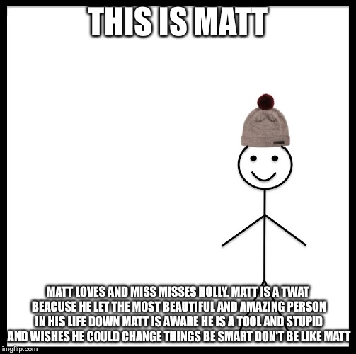 Be Like Bill Meme | THIS IS MATT; MATT LOVES AND MISS MISSES HOLLY. MATT IS A TWAT BEACUSE HE LET THE MOST BEAUTIFUL AND AMAZING PERSON IN HIS LIFE DOWN
MATT IS AWARE HE IS A TOOL AND STUPID AND WISHES HE COULD CHANGE THINGS
BE SMART
DON'T BE LIKE MATT | image tagged in be like bill template | made w/ Imgflip meme maker