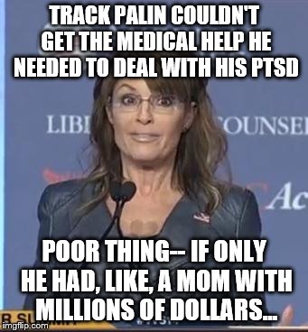 If only... | TRACK PALIN COULDN'T GET THE MEDICAL HELP HE NEEDED TO DEAL WITH HIS PTSD; POOR THING-- IF ONLY HE HAD, LIKE, A MOM WITH MILLIONS OF DOLLARS... | image tagged in paliniscrazy,track,ptsd,rich | made w/ Imgflip meme maker