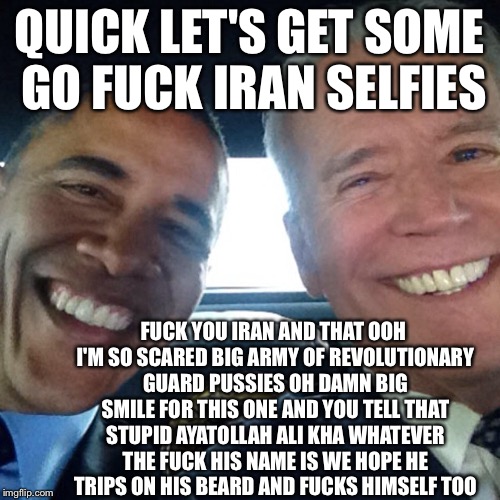 The Iran Selfies | QUICK LET'S GET SOME GO FUCK IRAN SELFIES; FUCK YOU IRAN AND THAT OOH I'M SO SCARED BIG ARMY OF REVOLUTIONARY GUARD PUSSIES OH DAMN BIG SMILE FOR THIS ONE AND YOU TELL THAT STUPID AYATOLLAH ALI KHA WHATEVER THE FUCK HIS NAME IS WE HOPE HE TRIPS ON HIS BEARD AND FUCKS HIMSELF TOO | image tagged in funny memes,memes,iran,obama and iran,joe biden,ayatollah | made w/ Imgflip meme maker