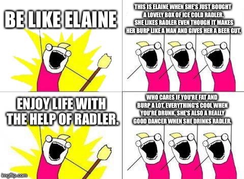 What Do We Want Meme | BE LIKE ELAINE; THIS IS ELAINE WHEN SHE'S JUST BOUGHT A LOVELY BOX OF ICE COLD RADLER.  SHE LIKES RADLER EVEN THOUGH IT MAKES HER BURP LIKE A MAN AND GIVES HER A BEER GUT, WHO CARES IF YOU'RE FAT AND BURP A LOT, EVERYTHING'S COOL WHEN YOU'RE DRUNK. SHE'S ALSO A REALLY GOOD DANCER WHEN SHE DRINKS RADLER. ENJOY LIFE WITH THE HELP OF RADLER. | image tagged in memes,what do we want | made w/ Imgflip meme maker