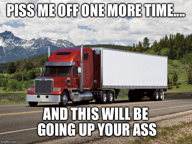 trucking | PISS ME OFF ONE MORE TIME.... AND THIS WILL BE GOING UP YOUR ASS | image tagged in trucking | made w/ Imgflip meme maker