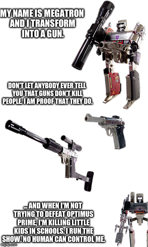 People don't kill people... guns do. | MY NAME IS MEGATRON AND I TRANSFORM INTO A GUN. DON'T LET ANYBODY EVER TELL YOU THAT GUNS DON'T KILL PEOPLE. I AM PROOF THAT THEY DO. ... AND WHEN I'M NOT TRYING TO DEFEAT OPTIMUS PRIME, I'M KILLING LITTLE KIDS IN SCHOOLS. I RUN THE SHOW. NO HUMAN CAN CONTROL ME. | image tagged in guns,gun control,second amendment,shooting,mass shooting | made w/ Imgflip meme maker