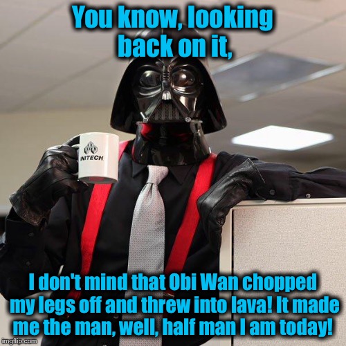 Always look on the bright side of life, even if your work takes you to the Dark Side....... | You know, looking back on it, I don't mind that Obi Wan chopped my legs off and threw into lava! It made me the man, well, half man I am today! | image tagged in darth vader office space,memes,star wars,darth vader,funny memes | made w/ Imgflip meme maker