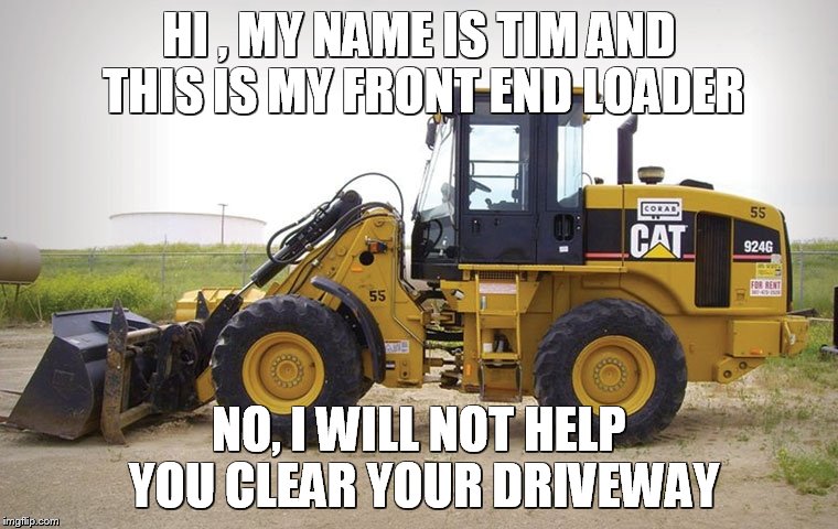 Front end loader | HI , MY NAME IS TIM AND THIS IS MY FRONT END LOADER; NO, I WILL NOT HELP YOU CLEAR YOUR DRIVEWAY | image tagged in tractor,bull dozer,machinery | made w/ Imgflip meme maker