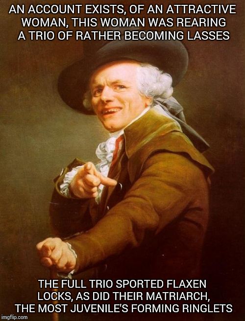 Joseph Ducreux Meme | AN ACCOUNT EXISTS, OF AN ATTRACTIVE WOMAN, THIS WOMAN WAS REARING A TRIO OF RATHER BECOMING LASSES; THE FULL TRIO SPORTED FLAXEN LOCKS, AS DID THEIR MATRIARCH, THE MOST JUVENILE'S FORMING RINGLETS | image tagged in memes,joseph ducreux | made w/ Imgflip meme maker