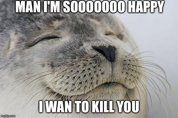 Satisfied Seal | MAN I'M SOOOOOOO HAPPY; I WAN TO KILL YOU | image tagged in memes,satisfied seal | made w/ Imgflip meme maker