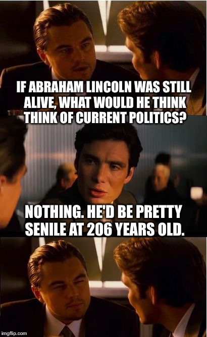 Inception Meme | IF ABRAHAM LINCOLN WAS STILL ALIVE, WHAT WOULD HE THINK THINK OF CURRENT POLITICS? NOTHING. HE'D BE PRETTY SENILE AT 206 YEARS OLD. | image tagged in memes,inception | made w/ Imgflip meme maker