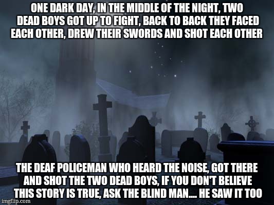 creepy tombstones | ONE DARK DAY, IN THE MIDDLE OF THE NIGHT, TWO DEAD BOYS GOT UP TO FIGHT, BACK TO BACK THEY FACED EACH OTHER, DREW THEIR SWORDS AND SHOT EACH OTHER; THE DEAF POLICEMAN WHO HEARD THE NOISE, GOT THERE AND SHOT THE TWO DEAD BOYS, IF YOU DON'T BELIEVE THIS STORY IS TRUE, ASK THE BLIND MAN.... HE SAW IT TOO | image tagged in creepy tombstones | made w/ Imgflip meme maker