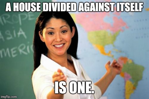 Trying to shush an uncooperative maths class. | A HOUSE DIVIDED AGAINST ITSELF; IS ONE. | image tagged in memes,unhelpful high school teacher,abe lincoln quote altered,maths,cooperation | made w/ Imgflip meme maker