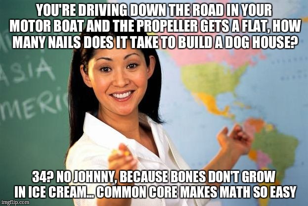 Unhelpful High school Teacher | YOU'RE DRIVING DOWN THE ROAD IN YOUR MOTOR BOAT AND THE PROPELLER GETS A FLAT, HOW MANY NAILS DOES IT TAKE TO BUILD A DOG HOUSE? 34? NO JOHNNY, BECAUSE BONES DON'T GROW IN ICE CREAM... COMMON CORE MAKES MATH SO EASY | image tagged in unhelpful high school teacher | made w/ Imgflip meme maker