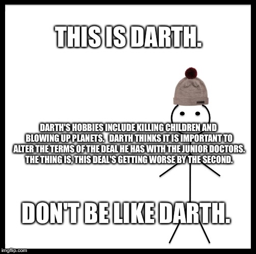 Be Like Bill | THIS IS DARTH. DARTH'S HOBBIES INCLUDE KILLING CHILDREN AND BLOWING UP PLANETS.  
DARTH THINKS IT IS IMPORTANT TO ALTER THE TERMS OF THE DEAL HE HAS WITH THE JUNIOR DOCTORS. THE THING IS, THIS DEAL'S GETTING WORSE BY THE SECOND. DON'T BE LIKE DARTH. | image tagged in be like bill template | made w/ Imgflip meme maker