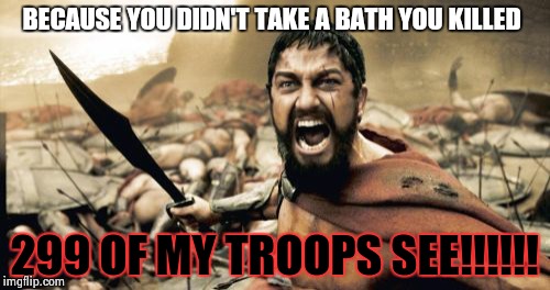 Sparta Leonidas | BECAUSE YOU DIDN'T TAKE A BATH YOU KILLED; 299 OF MY TROOPS SEE!!!!!! | image tagged in memes,sparta leonidas | made w/ Imgflip meme maker