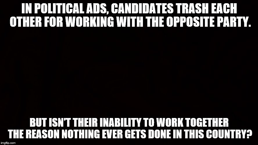 IN POLITICAL ADS, CANDIDATES TRASH EACH OTHER FOR WORKING WITH THE OPPOSITE PARTY. BUT ISN'T THEIR INABILITY TO WORK TOGETHER THE REASON NOTHING EVER GETS DONE IN THIS COUNTRY? | image tagged in memes,political | made w/ Imgflip meme maker