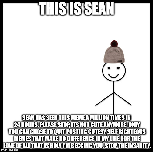 Be Like Bill | THIS IS SEAN; SEAN HAS SEEN THIS MEME A MILLION TIMES IN 24 HOURS. PLEASE STOP, ITS NOT CUTE ANYMORE. ONLY YOU CAN CHOSE TO QUIT POSTING CUTESY SELF RIGHTEOUS MEMES THAT MAKE NO DIFFERENCE IN MY LIFE. FOR THE LOVE OF ALL THAT IS HOLY I'M BEGGING YOU. STOP THE INSANITY. | image tagged in be like bill template | made w/ Imgflip meme maker