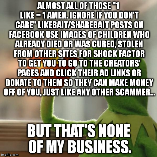Internet scammers have a habbit of leeching off of the old christians on Facebook. For your Innernette! | ALMOST ALL OF THOSE "1 LIKE = 1 AMEN. IGNORE IF YOU DON'T CARE" LIKEBAIT/SHAREBAIT POSTS ON FACEBOOK USE IMAGES OF CHILDREN WHO ALREADY DIED OR WAS CURED, STOLEN FROM OTHER SITES FOR SHOCK FACTOR TO GET YOU TO GO TO THE CREATORS' PAGES AND CLICK THEIR AD LINKS OR DONATE TO THEM SO THEY CAN MAKE MONEY OFF OF YOU, JUST LIKE ANY OTHER SCAMMER... BUT THAT'S NONE OF MY BUSINESS. | image tagged in memes,but thats none of my business,kermit the frog | made w/ Imgflip meme maker