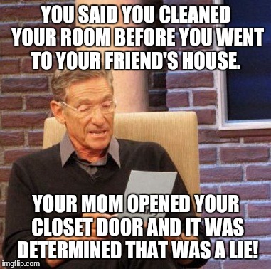 Maury Lie Detector | YOU SAID YOU CLEANED YOUR ROOM BEFORE YOU WENT TO YOUR FRIEND'S HOUSE. YOUR MOM OPENED YOUR CLOSET DOOR AND IT WAS DETERMINED THAT WAS A LIE! | image tagged in memes,maury lie detector | made w/ Imgflip meme maker