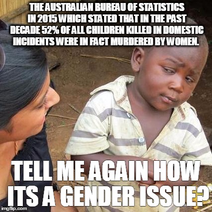 Third World Skeptical Kid Meme | THE AUSTRALIAN BUREAU OF STATISTICS IN 2015 WHICH STATED THAT IN THE PAST DECADE 52% OF ALL CHILDREN KILLED IN DOMESTIC INCIDENTS WERE IN FACT MURDERED BY WOMEN. TELL ME AGAIN HOW ITS A GENDER ISSUE? | image tagged in memes,third world skeptical kid | made w/ Imgflip meme maker
