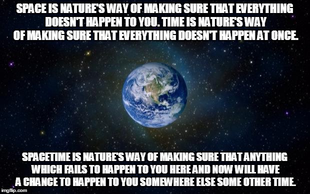 Spacetime Explained | SPACE IS NATURE'S WAY OF MAKING SURE THAT EVERYTHING DOESN'T HAPPEN TO YOU. TIME IS NATURE'S WAY OF MAKING SURE THAT EVERYTHING DOESN'T HAPPEN AT ONCE. SPACETIME IS NATURE'S WAY OF MAKING SURE THAT ANYTHING WHICH FAILS TO HAPPEN TO YOU HERE AND NOW WILL HAVE A CHANCE TO HAPPEN TO YOU SOMEWHERE ELSE SOME OTHER TIME. | image tagged in space,time,earth,science | made w/ Imgflip meme maker