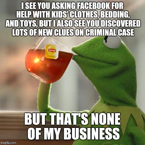 None of my business |  I SEE YOU ASKING FACEBOOK FOR HELP WITH KIDS' CLOTHES, BEDDING, AND TOYS, BUT I ALSO SEE YOU DISCOVERED LOTS OF NEW CLUES ON CRIMINAL CASE; BUT THAT'S NONE OF MY BUSINESS | image tagged in memes,but thats none of my business,kermit the frog | made w/ Imgflip meme maker