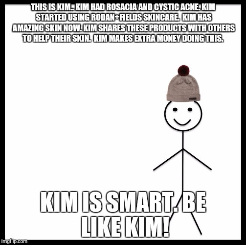Be Like Bill Meme | THIS IS KIM..
KIM HAD ROSACIA AND CYSTIC ACNE.
KIM STARTED USING RODAN+FIELDS SKINCARE. 
KIM HAS AMAZING SKIN NOW.
KIM SHARES THESE PRODUCTS WITH OTHERS TO HELP THEIR SKIN. 
KIM MAKES EXTRA MONEY DOING THIS. KIM IS SMART.
BE LIKE KIM! | image tagged in be like bill template | made w/ Imgflip meme maker