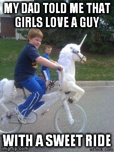 sweet ride | MY DAD TOLD ME THAT GIRLS LOVE A GUY; WITH A SWEET RIDE | image tagged in sweet,ride,dad,told,me,unicorn soldier | made w/ Imgflip meme maker