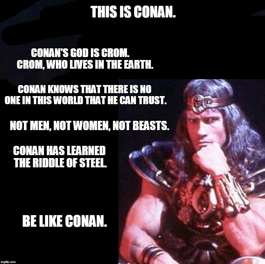 THIS IS CONAN. | THIS IS CONAN. CONAN'S GOD IS CROM.     CROM, WHO LIVES IN THE EARTH. CONAN KNOWS THAT THERE IS NO ONE IN THIS WORLD THAT HE CAN TRUST. NOT MEN, NOT WOMEN, NOT BEASTS. CONAN HAS LEARNED THE RIDDLE OF STEEL. BE LIKE CONAN. | image tagged in conan the barbarian charge,be like | made w/ Imgflip meme maker