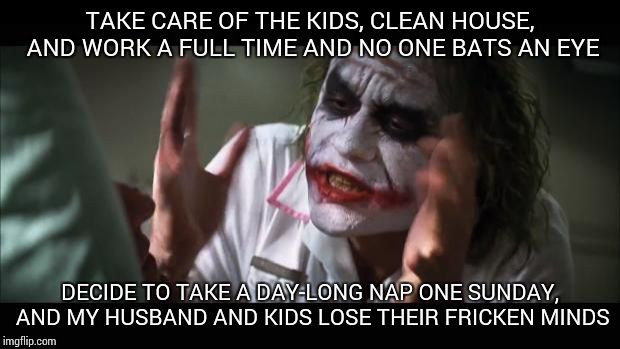 And everybody loses their minds | TAKE CARE OF THE KIDS, CLEAN HOUSE, AND WORK A FULL TIME AND NO ONE BATS AN EYE; DECIDE TO TAKE A DAY-LONG NAP ONE SUNDAY, AND MY HUSBAND AND KIDS LOSE THEIR FRICKEN MINDS | image tagged in memes,and everybody loses their minds | made w/ Imgflip meme maker