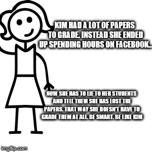 Be like jill  | KIM HAD A LOT OF PAPERS TO GRADE. INSTEAD SHE ENDED UP SPENDING HOURS ON FACEBOOK.. NOW SHE HAS TO LIE TO HER STUDENTS AND TELL THEM SHE HAS LOST THE PAPERS. THAT WAY SHE DOESN'T HAVE TO GRADE THEM AT ALL. BE SMART. BE LIKE KIM | image tagged in be like jill | made w/ Imgflip meme maker