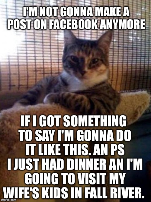 The Most Interesting Cat In The World | I'M NOT GONNA MAKE A POST ON FACEBOOK ANYMORE; IF I GOT SOMETHING TO SAY I'M GONNA DO IT LIKE THIS. AN PS I JUST HAD DINNER AN I'M GOING TO VISIT MY WIFE'S KIDS IN FALL RIVER. | image tagged in memes,the most interesting cat in the world | made w/ Imgflip meme maker