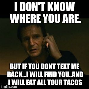 Liam Neeson Taken | I DON'T KNOW WHERE YOU ARE. BUT IF YOU DONT TEXT ME BACK...I WILL FIND YOU..AND I WILL EAT ALL YOUR TACOS | image tagged in memes,liam neeson taken | made w/ Imgflip meme maker