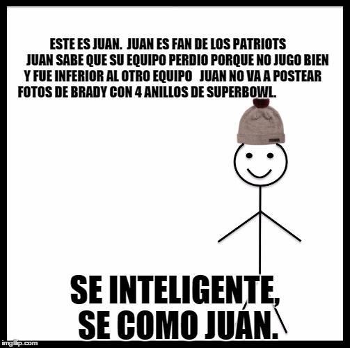 Be Like Bill Meme | ESTE ES JUAN. 
JUAN ES FAN DE LOS PATRIOTS       
JUAN SABE QUE SU EQUIPO PERDIO PORQUE NO JUGO BIEN Y FUE INFERIOR AL OTRO EQUIPO  
JUAN NO VA A POSTEAR FOTOS DE BRADY CON 4 ANILLOS DE SUPERBOWL. SE INTELIGENTE, SE COMO JUAN. | image tagged in be like bill template | made w/ Imgflip meme maker