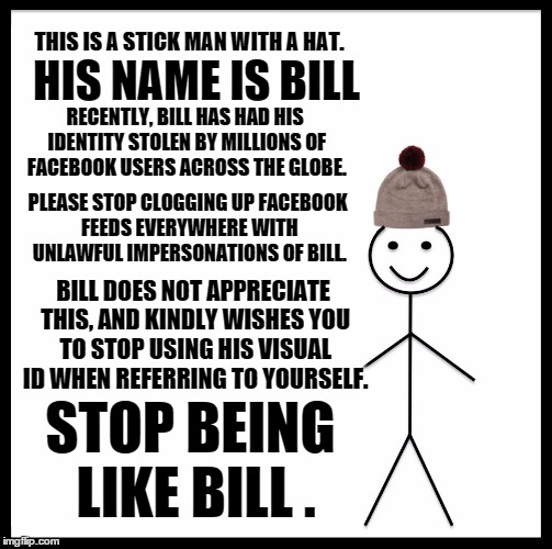 Be Like Bill Meme | HIS NAME IS BILL; THIS IS A STICK MAN WITH A HAT. RECENTLY, BILL HAS HAD HIS IDENTITY STOLEN BY MILLIONS OF FACEBOOK USERS ACROSS THE GLOBE. PLEASE STOP CLOGGING UP FACEBOOK FEEDS EVERYWHERE WITH UNLAWFUL IMPERSONATIONS OF BILL. BILL DOES NOT APPRECIATE THIS, AND KINDLY WISHES YOU TO STOP USING HIS VISUAL ID WHEN REFERRING TO YOURSELF. STOP BEING LIKE BILL . | image tagged in be like bill template | made w/ Imgflip meme maker
