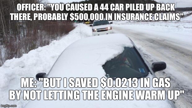 Snowy windshield | OFFICER: "YOU CAUSED A 44 CAR PILED UP BACK THERE, PROBABLY $500,000 IN INSURANCE CLAIMS"; ME: "BUT I SAVED $0.0213 IN GAS BY NOT LETTING THE ENGINE WARM UP" | image tagged in snowy windshield | made w/ Imgflip meme maker