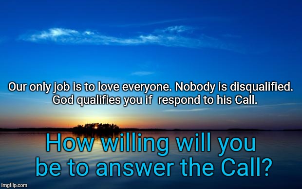 Inspirational Quote | Our only job is to love everyone. Nobody is disqualified. 

God qualifies you if  respond to his Call. How willing will you be to answer the Call? | image tagged in inspirational quote | made w/ Imgflip meme maker