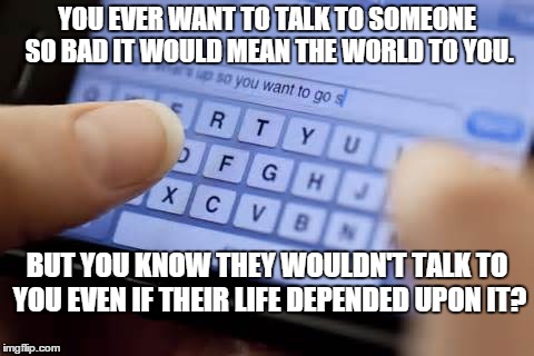Wont text you | YOU EVER WANT TO TALK TO SOMEONE SO BAD IT WOULD MEAN THE WORLD TO YOU. BUT YOU KNOW THEY WOULDN'T TALK TO YOU EVEN IF THEIR LIFE DEPENDED UPON IT? | image tagged in wont text you | made w/ Imgflip meme maker