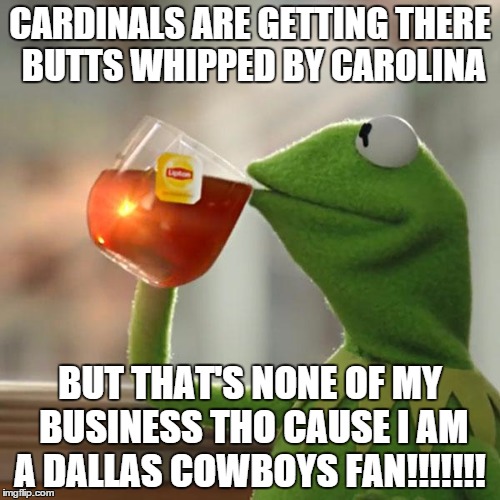 But That's None Of My Business | CARDINALS ARE GETTING THERE BUTTS WHIPPED BY CAROLINA; BUT THAT'S NONE OF MY BUSINESS THO CAUSE I AM A DALLAS COWBOYS FAN!!!!!!! | image tagged in memes,but thats none of my business,kermit the frog | made w/ Imgflip meme maker