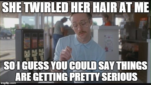 Things are getting pretty serious | SHE TWIRLED HER HAIR AT ME; SO I GUESS YOU COULD SAY THINGS ARE GETTING PRETTY SERIOUS | image tagged in things are getting pretty serious | made w/ Imgflip meme maker
