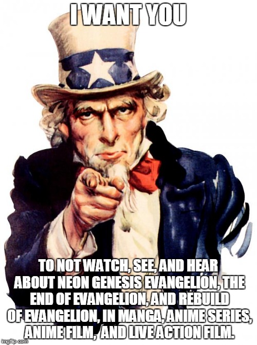 DON'T WATCH, SEE, OR HEAR EVANGELION!
I STILL HATE IT!! | I WANT YOU; TO NOT WATCH, SEE, AND HEAR ABOUT NEON GENESIS EVANGELION, THE END OF EVANGELION, AND REBUILD OF EVANGELION, IN MANGA, ANIME SERIES, ANIME FILM,  AND LIVE ACTION FILM. | image tagged in memes,uncle sam,worst | made w/ Imgflip meme maker