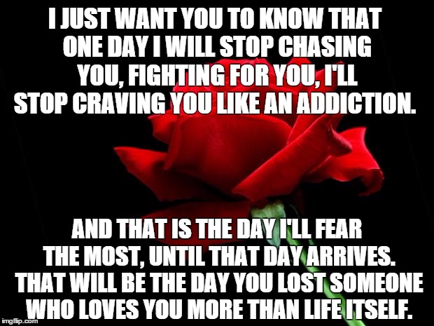 More Than Life Itself. | I JUST WANT YOU TO KNOW THAT ONE DAY I WILL STOP CHASING YOU, FIGHTING FOR YOU, I'LL STOP CRAVING YOU LIKE AN ADDICTION. AND THAT IS THE DAY I'LL FEAR THE MOST, UNTIL THAT DAY ARRIVES. THAT WILL BE THE DAY YOU LOST SOMEONE WHO LOVES YOU MORE THAN LIFE ITSELF. | image tagged in rose,love,chasing,i love you,chasing you,in love | made w/ Imgflip meme maker