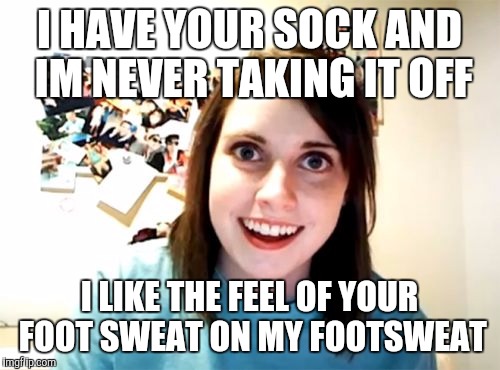 Overly Attached Girlfriend | I HAVE YOUR SOCK AND IM NEVER TAKING IT OFF; I LIKE THE FEEL OF YOUR FOOT SWEAT ON MY FOOTSWEAT | image tagged in memes,overly attached girlfriend,AdviceAnimals | made w/ Imgflip meme maker