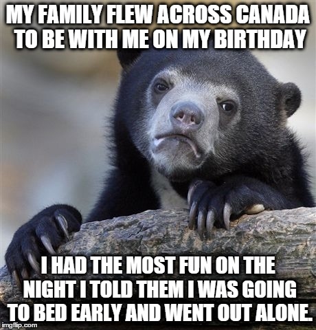Confession Bear Meme | MY FAMILY FLEW ACROSS CANADA TO BE WITH ME ON MY BIRTHDAY; I HAD THE MOST FUN ON THE NIGHT I TOLD THEM I WAS GOING TO BED EARLY AND WENT OUT ALONE. | image tagged in memes,confession bear | made w/ Imgflip meme maker