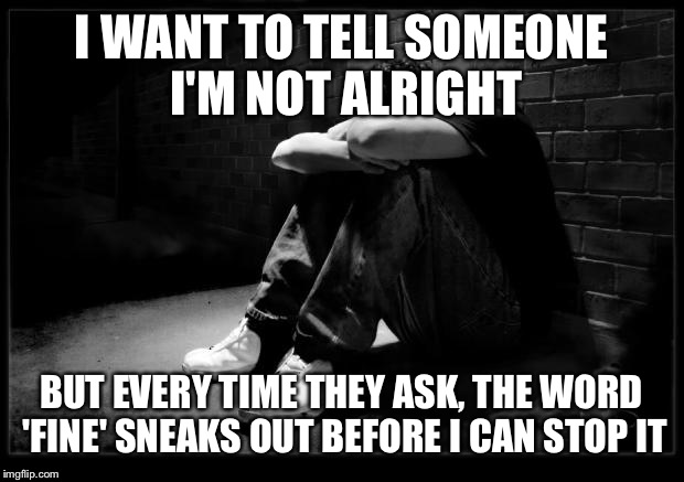 Depressed | I WANT TO TELL SOMEONE I'M NOT ALRIGHT; BUT EVERY TIME THEY ASK, THE WORD 'FINE' SNEAKS OUT BEFORE I CAN STOP IT | image tagged in depressed | made w/ Imgflip meme maker