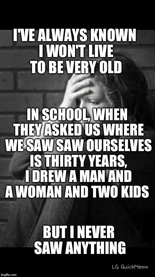depressed girl | I'VE ALWAYS KNOWN I WON'T LIVE TO BE VERY OLD; IN SCHOOL, WHEN THEY ASKED US WHERE WE SAW SAW OURSELVES IS THIRTY YEARS, I DREW A MAN AND A WOMAN AND TWO KIDS; BUT I NEVER SAW ANYTHING | image tagged in depressed girl | made w/ Imgflip meme maker