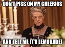 Angry old lady | DON'T PISS ON MY CHEERIOS; AND TELL ME IT'S LEMONADE! | image tagged in downton abbey,maggie smith | made w/ Imgflip meme maker