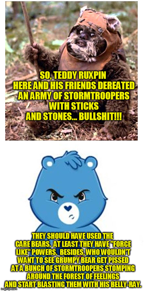 Ewoks v Care Bears | SO, TEDDY RUXPIN HERE AND HIS FRIENDS DEREATED AN ARMY OF STORMTROOPERS WITH STICKS AND STONES... BULLSHIT!!! THEY SHOULD HAVE USED THE CARE BEARS.  AT LEAST THEY HAVE "FORCE LIKE" POWERS.

BESIDES, WHO WOULDN'T WANT TO SEE GRUMPY BEAR GET PISSED AT A BUNCH OF STORMTROOPERS STOMPING AROUND THE FOREST OF FEELINGS AND START BLASTING THEM WITH HIS BELLY-RAY. | image tagged in star wars | made w/ Imgflip meme maker