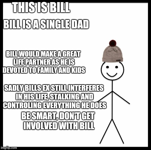 Be Like Bill | THIS IS BILL; BILL IS A SINGLE DAD; BILL WOULD MAKE A GREAT LIFE PARTNER AS HE IS DEVOTED TO FAMILY AND KIDS; SADLY BILLS EX STILL INTERFERES IN HIS LIFE, STALKING AND CONTROLING EVERYTHING HE DOES; BE SMART, DON'T GET INVOLVED WITH BILL | image tagged in be like bill template | made w/ Imgflip meme maker