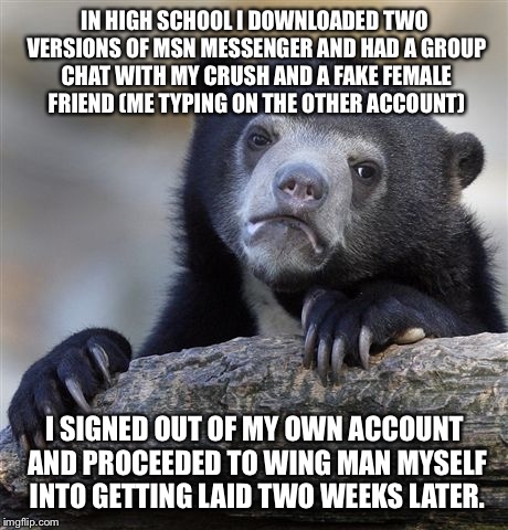 Confession Bear | IN HIGH SCHOOL I DOWNLOADED TWO VERSIONS OF MSN MESSENGER AND HAD A GROUP CHAT WITH MY CRUSH AND A FAKE FEMALE FRIEND (ME TYPING ON THE OTHER ACCOUNT); I SIGNED OUT OF MY OWN ACCOUNT AND PROCEEDED TO WING MAN MYSELF INTO GETTING LAID TWO WEEKS LATER. | image tagged in memes,confession bear,AdviceAnimals | made w/ Imgflip meme maker